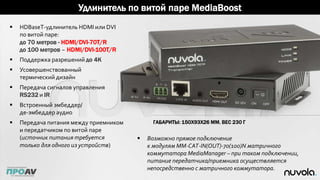 Удлинитель по витой паре MediaBoost
 HDBaseT-удлинитель HDMI или DVI
по витой паре:
до 70 метров - HDMI/DVI-70T/R
до 100 метров – HDMI/DVI-100T/R
 Поддержка разрешений до 4K
 Усовершенствованный
термический дизайн
 Передача сигналов управления
RS232 и IR
 Встроенный эмбеддер/
де-эмбеддер аудио
 Передача питания между приемником
и передатчиком по витой паре
(источник питания требуется
только для одного из устройств)
ГАБАРИТЫ: 150Х93Х26 ММ. ВЕС 230 Г
 Возможно прямое подключение
к модулям MM-CAT-IN(OUT)-70(100)N матричного
коммутатора MediaManager – при таком подключении,
питание передатчика/приемника осуществляется
непосредственно с матричного коммутатора.
 