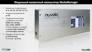 Модульный матричный коммутатор MediaManager
 Возможные конфигурации:
9*9, 18*18, 36*36, 72*72
 Поддержка разрешений
до 4K
 Поддержка аналоговых
и цифровых сигналов:
HDMI, DVI, 3G-SDI,
VGA, CVBS, YPBPR,
а также передачи сигналов
по витой паре (HDBaseT)
и оптическому кабелю.
 Передача по витой паре –
до 100 метров,
по оптике – до 2 км.
 