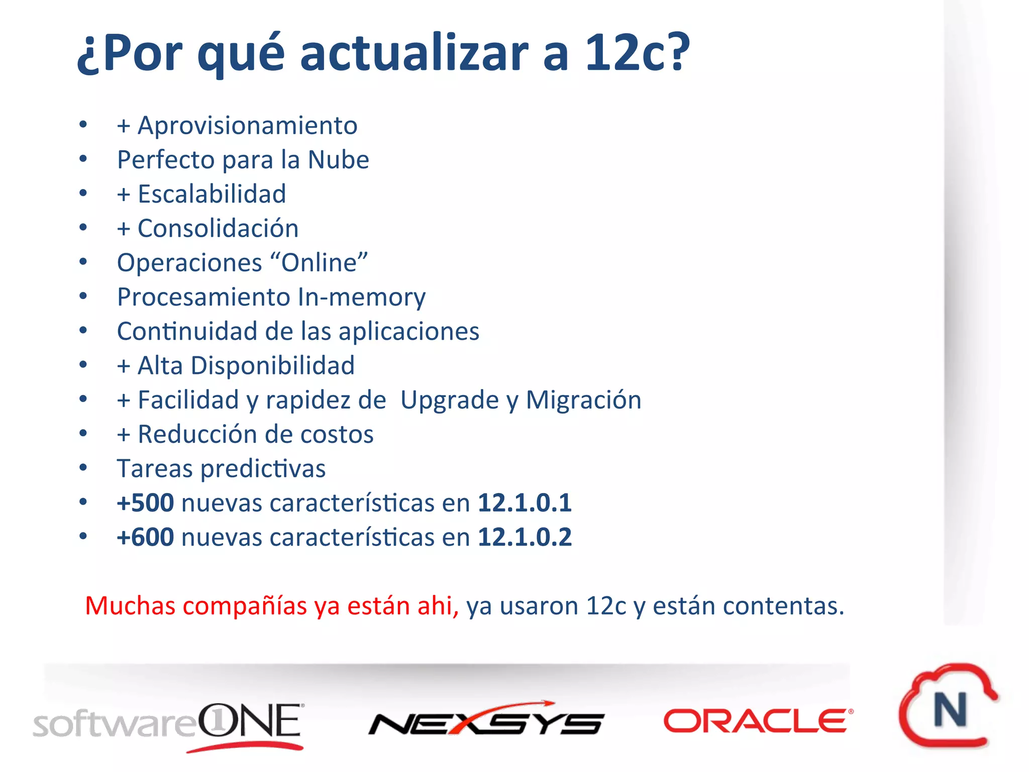 ¿Por	qué	actualizar	a	12c?	
•  +	Aprovisionamiento	
•  Perfecto	para	la	Nube	
•  +	Escalabilidad		
•  +	Consolidación	
•  Operaciones	“Online”	
•  Procesamiento	In-memory	
•  ConWnuidad	de	las	aplicaciones	
•  +	Alta	Disponibilidad	
•  +	Facilidad	y	rapidez	de		Upgrade	y	Migración	
•  +	Reducción	de	costos	
•  Tareas	predicWvas	
•  +500	nuevas	caracterísWcas	en	12.1.0.1	
•  +600	nuevas	caracterísWcas	en	12.1.0.2	
	
	Muchas	compañías	ya	están	ahi,	ya	usaron	12c	y	están	contentas.	
	
 