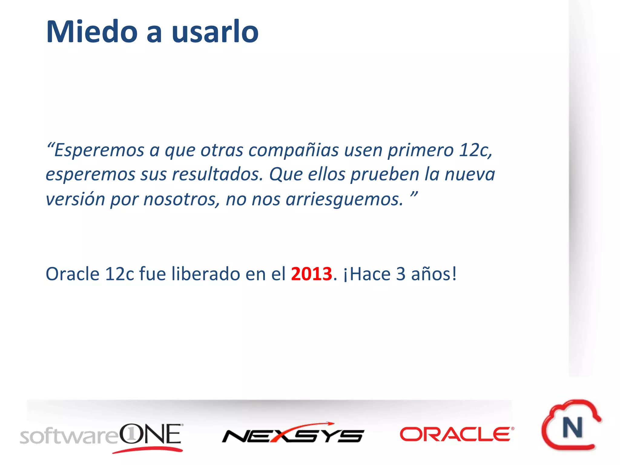 Miedo	a	usarlo	
“Esperemos	a	que	otras	compañias	usen	primero	12c,	
esperemos	sus	resultados.	Que	ellos	prueben	la	nueva	
versión	por	nosotros,	no	nos	arriesguemos.	”		
Oracle	12c	fue	liberado	en	el	2013.	¡Hace	3	años!		
 