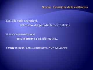 Nuvole.. Evoluzione della elettronica Così alle varie evoluzioni.. del cosmo  del geos del tecnos..del bios si associa la evoluzione  della elettronica ed informatica.. Il tutto in pochi anni...pochissimi..NON MILLENNI 
