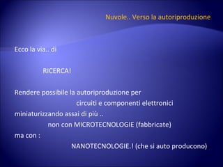 Nuvole.. Verso la autoriproduzione Ecco la via.. di  RICERCA! Rendere possibile la autoriproduzione per circuiti e componenti elettronici miniaturizzando assai di più .. non con MICROTECNOLOGIE (fabbricate) ma con :  NANOTECNOLOGIE.! (che si auto producono) 
