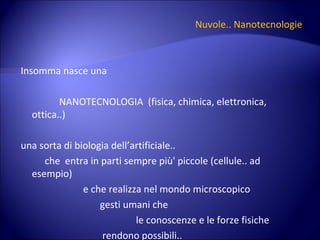 Nuvole.. Nanotecnologie Insomma nasce una NANOTECNOLOGIA  (fisica, chimica, elettronica, ottica..) una sorta di biologia dell’artificiale.. che  entra in parti sempre più' piccole (cellule.. ad esempio) e che realizza nel mondo microscopico  gesti umani che  le conoscenze e le forze fisiche  rendono possibili.. 