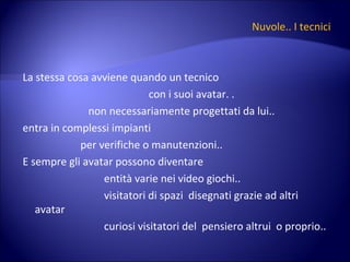 Nuvole.. I tecnici La stessa cosa avviene quando un tecnico  con i suoi avatar. .  non necessariamente progettati da lui.. entra in complessi impianti  per verifiche o manutenzioni.. E sempre gli avatar possono diventare  entità varie nei video giochi.. visitatori di spazi  disegnati grazie ad altri avatar curiosi visitatori del  pensiero altrui  o proprio.. 