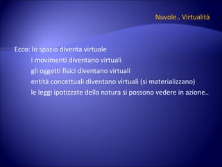 Nuvole.. Virtualità Ecco: lo spazio diventa virtuale i movimenti diventano virtuali gli oggetti fisici diventano virtuali entità concettuali diventano virtuali (si materializzano) le leggi ipotizzate della natura si possono vedere in azione.. 