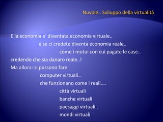 Nuvole..   Sviluppo della virtualità E la economia e' diventata economia virtuale.. e se ci credete diventa economia reale..  come i mutui con cui pagate le case.. credendo che sia danaro reale..! Ma allora: si possono fare  computer virtuali.. che funzionano come i reali.... città virtuali banche virtuali paesaggi virtuali.. mondi virtuali 