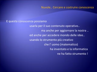 Nuvole.. Cercare e costruire conoscenza E questa conoscenza possiamo  usarla per il suo contenuto operativo.. ma anche per aggiornare la nostra .. ed anche per accedere mondo delle idee.. usando lo strumento più creativo  che l' uomo (matematico)  ha inventato e la informatica  ne ha fatto strumento ! 