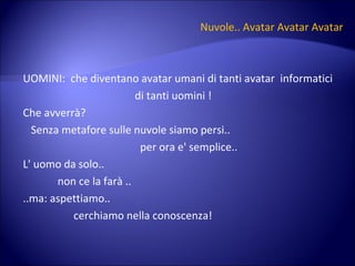 Nuvole.. Avatar Avatar Avatar UOMINI:  che diventano avatar umani di tanti avatar  informatici  di tanti uomini ! Che avverrà? Senza metafore sulle nuvole siamo persi.. per ora e' semplice.. L' uomo da solo.. non ce la farà .. ..ma: aspettiamo.. cerchiamo nella conoscenza! 