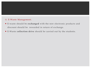 ii. E-Waste Management.
 E-waste should be exchanged with the new electronic products and
discount should be rewarded in return of exchange.
 E-Waste collection drive should be carried out by the students.
 