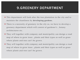  This department will look after the tree plantation in the city and to
maintain the cleanliness by developing gardens.
 There is a necessity of greenery in the city so, we have to develop a
greenery department which will consist of gardener’s , botany
architectures etc.
 They will together with company and municipality can design a road
map of where to grow trees , plants and their types as well as grass
where plants and tree can’t be grown.
 They will together with company and municipality can design a road
map of where to grow trees , plants and their types as well as grass
where plants and tree can’t be grown.
9.GREENERY DEPARTMENT
 