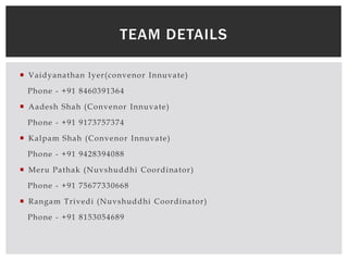  Vaidyanathan Iyer(convenor Innuvate)
Phone - +91 8460391364
 Aadesh Shah (Convenor Innuvate)
Phone - +91 9173757374
 Kalpam Shah (Convenor Innuvate)
Phone - +91 9428394088
 Meru Pathak (Nuvshuddhi Coordinator)
Phone - +91 75677330668
 Rangam Trivedi (Nuvshuddhi Coordinator)
Phone - +91 8153054689
TEAM DETAILS
 