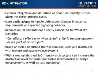  Extends integration and definition of final functionality further
along the design process cycle.
 More easily adapts to handle unforeseen changes in external
requirements or expected signaling behavior.
 Reduces initial commitment directly associated to “What-if”
scenarios
• Can allocate effort only when certain criteria become apparent
or are part of critical path.
 Based on well-established HW/SW manufacturers and distributor
with mature and extensive eco-systems.
 With a well established SoC-friendly architecture can increase the
abstraction level for easier and faster incorporation of design
enhancements as well as test and debug
25
RISK MITIGATION
 