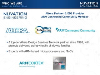  A top-tier Altera Design Services Network partner since 1998, with
projects delivered using virtually all device families
 Experts with ARM-based microprocessors and SoCs
Altera Partner & EDS Provider
ARM Connected Community Member
WHO WE ARE
NUVATION ENGINEERING
 
