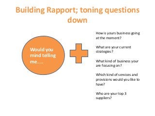 Building Rapport; toning questions
down
Would you
mind telling
me…….
How is yours business going
at the moment?
What are your current
strategies?
What kind of business your
are focusing on?
Which kind of services and
provisions would you like to
have?
Who are your top 3
suppliers?
 