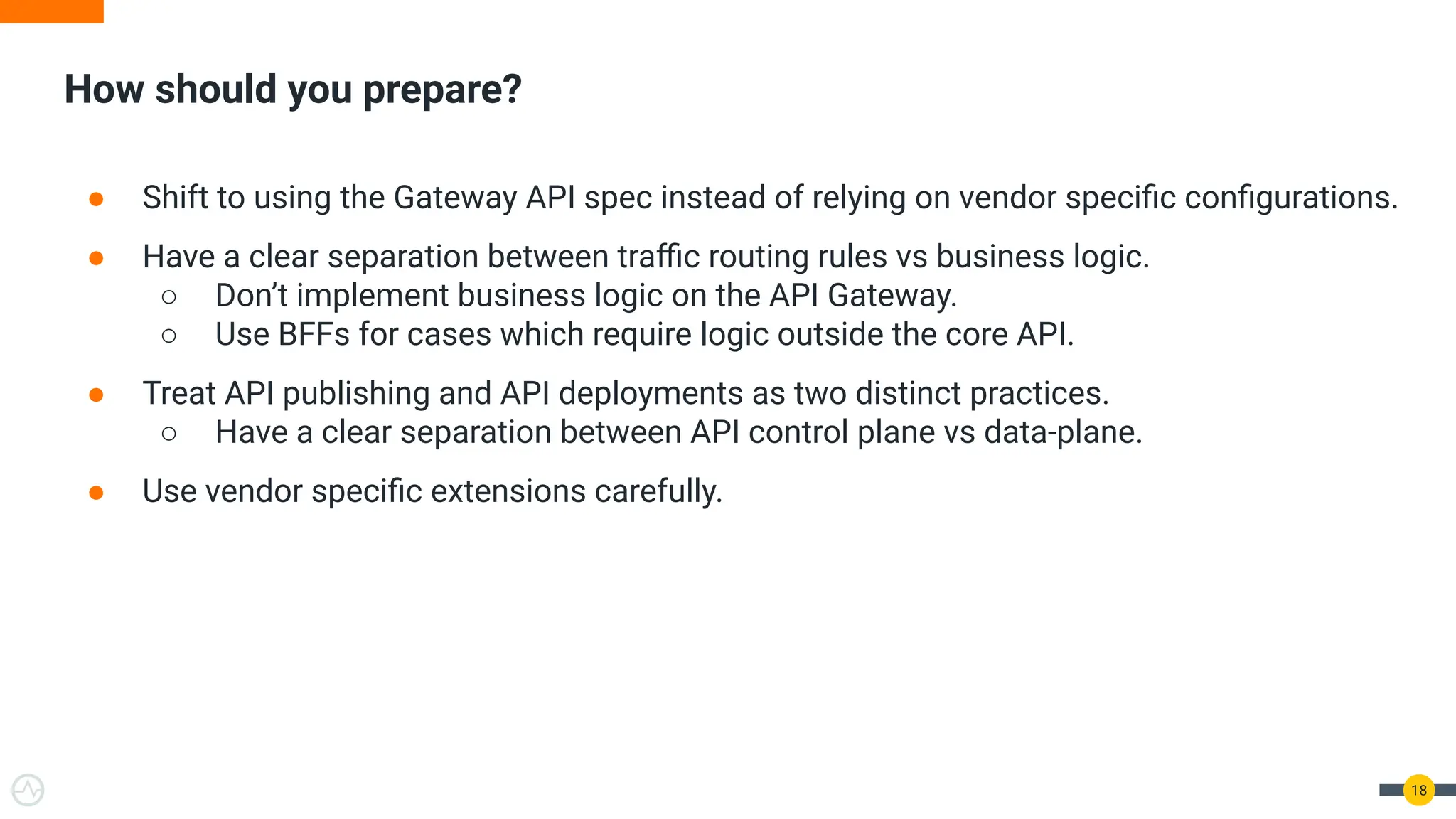 How should you prepare?
18
● Shift to using the Gateway API spec instead of relying on vendor speciﬁc conﬁgurations.
● Have a clear separation between traﬃc routing rules vs business logic.
○ Don’t implement business logic on the API Gateway.
○ Use BFFs for cases which require logic outside the core API.
● Treat API publishing and API deployments as two distinct practices.
○ Have a clear separation between API control plane vs data-plane.
● Use vendor speciﬁc extensions carefully.
 