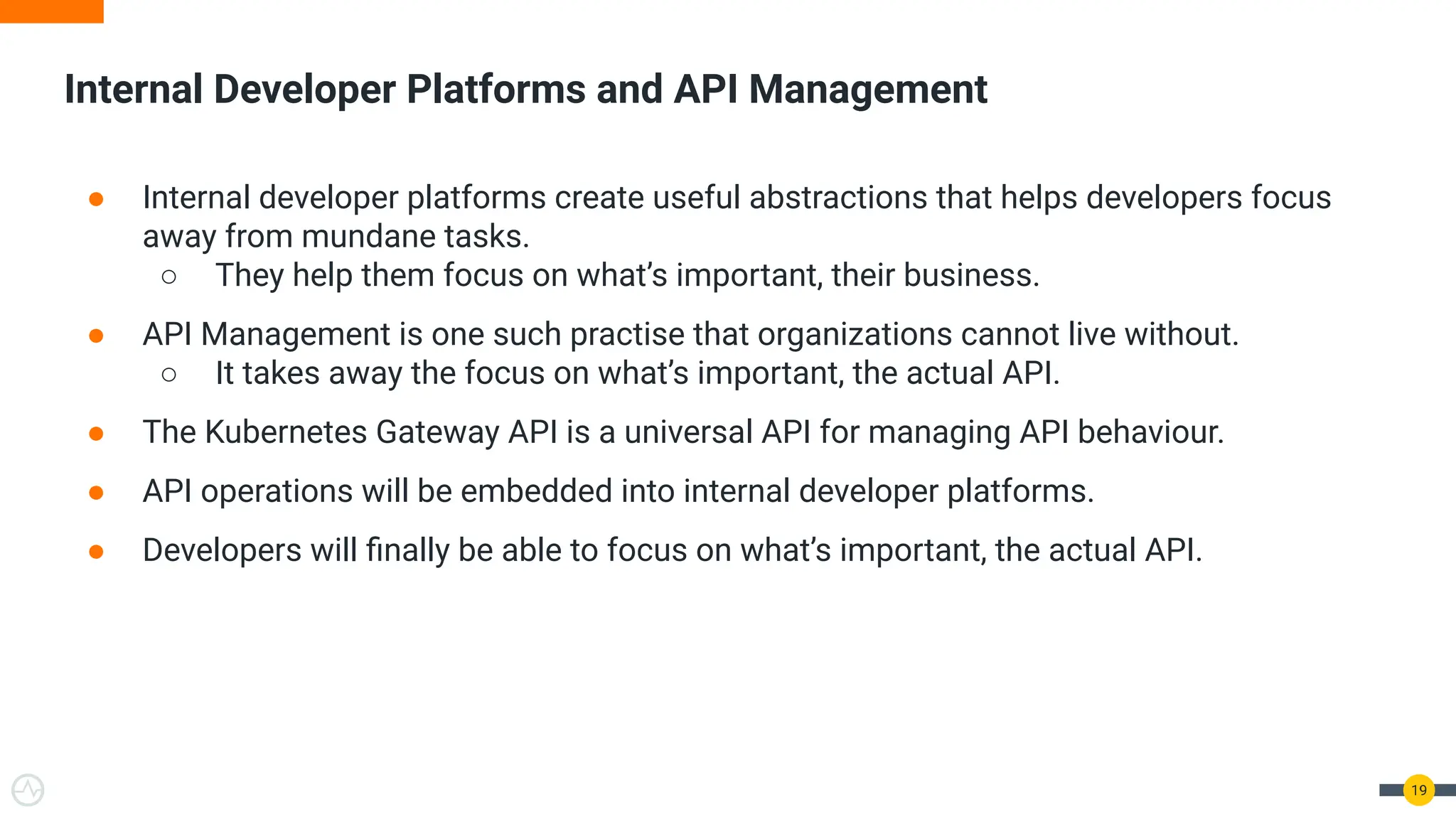 Internal Developer Platforms and API Management
19
● Internal developer platforms create useful abstractions that helps developers focus
away from mundane tasks.
○ They help them focus on what’s important, their business.
● API Management is one such practise that organizations cannot live without.
○ It takes away the focus on what’s important, the actual API.
● The Kubernetes Gateway API is a universal API for managing API behaviour.
● API operations will be embedded into internal developer platforms.
● Developers will ﬁnally be able to focus on what’s important, the actual API.
 