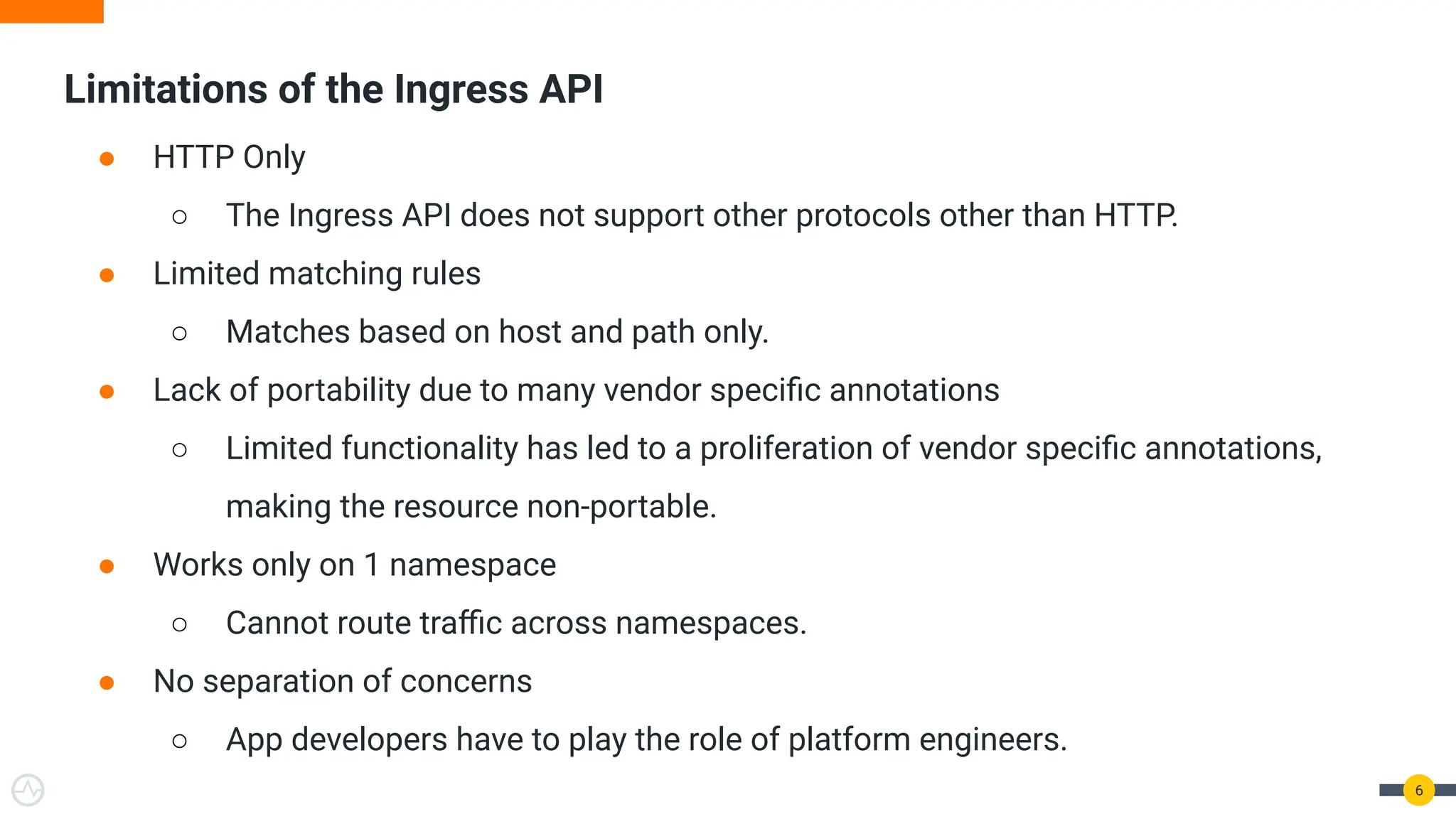 Limitations of the Ingress API
6
● HTTP Only
○ The Ingress API does not support other protocols other than HTTP.
● Limited matching rules
○ Matches based on host and path only.
● Lack of portability due to many vendor speciﬁc annotations
○ Limited functionality has led to a proliferation of vendor speciﬁc annotations,
making the resource non-portable.
● Works only on 1 namespace
○ Cannot route traﬃc across namespaces.
● No separation of concerns
○ App developers have to play the role of platform engineers.
 