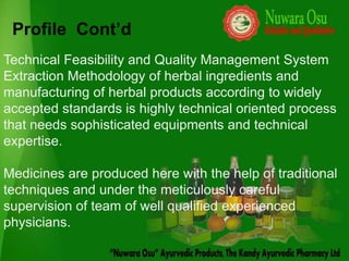 Profile Cont’d
Technical Feasibility and Quality Management System
Extraction Methodology of herbal ingredients and
manufacturing of herbal products according to widely
accepted standards is highly technical oriented process
that needs sophisticated equipments and technical
expertise.

Medicines are produced here with the help of traditional
techniques and under the meticulously careful
supervision of team of well qualified experienced
physicians.
 