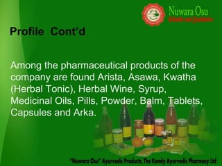 Profile Cont’d


Among the pharmaceutical products of the
company are found Arista, Asawa, Kwatha
(Herbal Tonic), Herbal Wine, Syrup,
Medicinal Oils, Pills, Powder, Balm, Tablets,
Capsules and Arka.
 