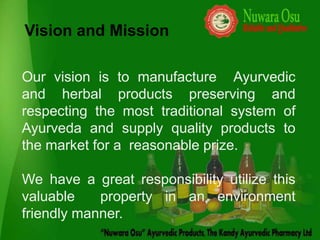 Vision and Mission

Our vision is to manufacture Ayurvedic
and herbal products preserving and
respecting the most traditional system of
Ayurveda and supply quality products to
the market for a reasonable prize.

We have a great responsibility utilize this
valuable    property in an environment
friendly manner.
 