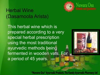 Herbal Wine
(Dasamoola Arista)

This herbal wine which is
prepared according to a very
special herbal prescription
using the most traditional
ayurvedic methods being
fermented in wooden vats. For
a period of 45 years.
 