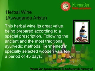 Herbal Wine
(Aswaganda Arista)
This herbal wine its great value
being prepared according to a
special prescription. Following the
ancient and the most traditional
ayurvedic methods. Fermented in
specially selected wooden vats for
a period of 45 days.
 