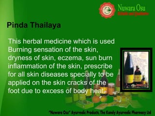 Pinda Thailaya

This herbal medicine which is used
Burning sensation of the skin,
dryness of skin, eczema, sun burn
inflammation of the skin, prescribe
for all skin diseases specially to be
applied on the skin cracks of the
foot due to excess of body heat.
 