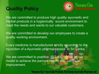 Quality Policy
We are committed to produce high quality ayurvedic and
Herbal products in a hygienically sound environment to
meet the needs and wants to our valuable customers.

We are committed to develop our employees to create a
quality working environment.

Every medicine is manufactured strictly according to the
injunction of a Ayurvedic pharmacopoeia in Sri Lanka.

We are committed to practice ISO 9001-2008 as our
model to achieve the panned results with continual
improvement.
 