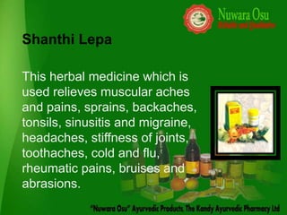 Shanthi Lepa

This herbal medicine which is
used relieves muscular aches
and pains, sprains, backaches,
tonsils, sinusitis and migraine,
headaches, stiffness of joints,
toothaches, cold and flu,
rheumatic pains, bruises and
abrasions.
 