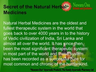 Secret of the Natural Herbal
Medicines

Natural Herbal Medicines are the oldest and
fullest therapeutic system in the world that
goes back to over 4000 years in to the history
of Vedic civilization of India, Sri Lanka and
almost all over the world. It has since then,
been the most significant therapeutic system
in most part of the world and these system
has been recorded as a successful cure for
most common and chronic of the humankind.
`
 