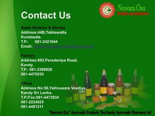 Contact Us
Sales Division & Stories
Address:44B,Takkawatta
Kundasale.
T.P.:   081-2421944
Email: nuwaraosuayurveda@gmail.com

Factory
Address:893,Peradeniya Road,
Kandy.
T.P.: 081-2389926
081-4470530

Office
Address:No:56,Yatinuwara Veediya,
Kandy Sri Lanka.
T.P./Fax:081-4473934
081-2224025
081-4481211
 
