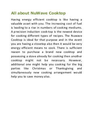 All about NuWave Cooktop
Having energy efficient cooktop is like having a
valuable asset with you. The increasing cost of fuel
is leading to a rise in numbers of cooking mediums.
A precision induction cook-top is the newest device
for cooking different types of recipes. The Nuwave
Cooktop is ideal for that purpose and in the event
you are having a stovetop also then it would be very
energy efficient means to cook. There is sufficient
reason to purchase a brand new cooktop and
possessing a stove already for cooking then another
cooktop might not be necessary. However,
additional one might help you cooking for the big
parties like Christmas or Thanksgiving and
simultaneously new cooking arrangement would
help you to save money also.

 
