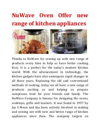 NuWave Oven Offer new
range of kitchen appliances

Thanks to NuWave for coming up with new range of
products every time to help us have better cooking
lives. It is a perfect for the today’s modern kitchen
world. With the advancement in technology, the
kitchen gadgets have also undergone rapid changes in
all these years. Replacing the old and conventional
methods of cooking, today we all have a new range of
products exciting us and helping us prepare
sumptuous food for your friends and family. The
NuWave Company is famous for designing the ovens,
cooktops, grills and toasters. It was found in 1997 by
Jay S Moon and has been actively involved in making
and coming out with new and better range of kitchen
appliances since then. The company targets on

 