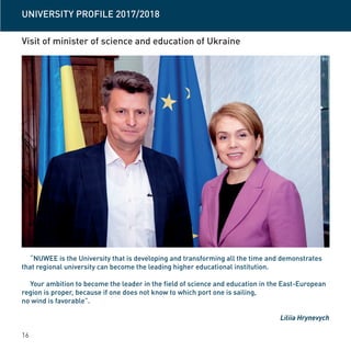 16
Visit of minister of science and education of Ukraine
“NUWEE is the University that is developing and transforming all the time and demonstrates
that regional university can become the leading higher educational institution.
Your ambition to become the leader in the field of science and education in the East-European
region is proper, because if one does not know to which port one is sailing,
no wind is favorable”.
Liliia Hrynevych
UNIVERSITY PROFILE 2017/2018
 