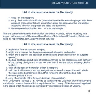 UNIVERSITY PROFILE
2017/2018
CREATE YOUR FUTURE WITH US
1
CREATE YOUR FUTURE WITH US
List of documents to enter the University
 copy of the passport;
 copy of educational certificate (translated into the Ukrainian language) with those
obtained grades (points) and information about the assessment of knowledge,
according to which the grades are listed the document;
 the completed application form of standard sample.
After the candidate obtained the invitation to study at NUWEE, he/she must pay visa
support to the account of Ukrainian State Centre of International Education. Details are
listed at: http://intered.com.ua/payment-for-services
List of documents to enter the University
1. application form of standard sample;
2. origin and a copy of the diploma on obtained education and grades;
3. origin and a copy of the education certificate and grades received in all subjects
(points);
4. medical certificate about state of health confirmed by the health protection authority
of the country of origin and issued not later than 2 months before entering Ukraine
to study;
5. copy of all pages of the foreign citizen’s passport;
6. valid medical insurance (except foreigners who come from countries with which
there are signed agreements about free rendering of urgent medical aid);
7. 6 colour photos 3*4 cm;
8. copy of certificate of the foreign Ukrainian (if is available).
Note. Documents (clauses 2 - 5) have to be translated into Ukrainian with the notary seal
and attested in accordance with the legislation of the country of their issue and legalized
in the stated order if nothing else is implied by international treaties of Ukraine.
17
 