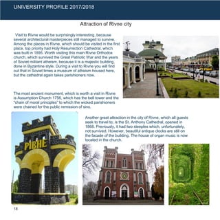 UNIVERSITY PROFILE 2017/2018
Attraction of Rivne city
Visit to Rivne would be surprisingly interesting, because
several architectural masterpieces still managed to survive.
Among the places in Rivne, which should be visited in the first
place, top priority had Holy Resurrection Cathedral, which
was built in 1895. Worth visiting this main Rivne Orthodox
church, which survived the Great Patriotic War and the years
of Soviet militant atheism, because it is a majestic building,
done in Byzantine style. During a visit to Rivne you will find
out that in Soviet times a museum of atheism housed here,
but the cathedral again takes parishioners now.
The most ancient monument, which is worth a visit in Rivne
is Assumption Church 1756, which has the bell tower and the
“chain of moral principles” to which the wicked parishioners
were chained for the public remission of sins.
Another great attraction in the city of Rivne, which all guests
seek to travel to, is the St. Anthony Cathedral, opened in
1868. Previously, it had two steeples which, unfortunately,
not survived. However, beautiful antique clocks are still on
the facade of the building. The house of organ music is now
located in the church.
18
 