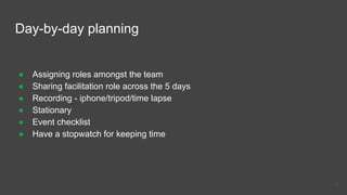 Day-by-day planning
● Assigning roles amongst the team
● Sharing facilitation role across the 5 days
● Recording - iphone/tripod/time lapse
● Stationary
● Event checklist
● Have a stopwatch for keeping time
15
 