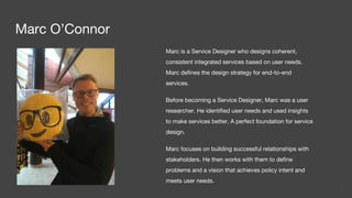 Marc O’Connor
Marc is a Service Designer who designs coherent,
consistent integrated services based on user needs.
Marc defines the design strategy for end-to-end
services.
Before becoming a Service Designer, Marc was a user
researcher. He identified user needs and used insights
to make services better. A perfect foundation for service
design.
Marc focuses on building successful relationships with
stakeholders. He then works with them to define
problems and a vision that achieves policy intent and
meets user needs.
2
 