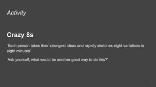 Activity
Crazy 8s
‘Each person takes their strongest ideas and rapidly sketches eight variations in
eight minutes’
‘Ask yourself, what would be another good way to do this?’
29
 
