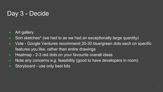 Day 3 - Decide
● Art gallery
● Sort sketches* (we had to as we had an exceptionally large quantity)
● Vote - Google Ventures recommend 20-30 blue/green dots each on specific
features you like, rather than entire drawings
● Heatmap - 2-3 red dots on your favourite overall ideas
● Note any concerns e.g. feasibility (good to have developers in room)
● Storyboard - use only best bits
31
 