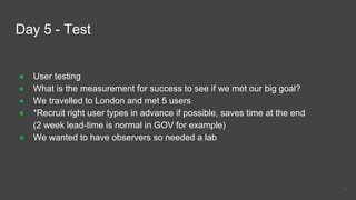 Day 5 - Test
● User testing
● What is the measurement for success to see if we met our big goal?
● We travelled to London and met 5 users
● *Recruit right user types in advance if possible, saves time at the end
(2 week lead-time is normal in GOV for example)
● We wanted to have observers so needed a lab
34
 