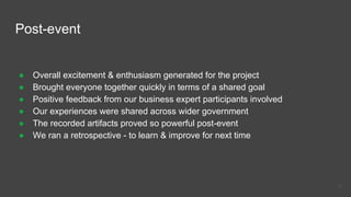 Post-event
● Overall excitement & enthusiasm generated for the project
● Brought everyone together quickly in terms of a shared goal
● Positive feedback from our business expert participants involved
● Our experiences were shared across wider government
● The recorded artifacts proved so powerful post-event
● We ran a retrospective - to learn & improve for next time
40
 