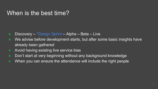 When is the best time?
● Discovery – *Design Sprint – Alpha – Beta – Live
● We advise before development starts, but after some basic insights have
already been gathered
● Avoid having existing live service bias
● Don’t start at very beginning without any background knowledge
● When you can ensure the attendance will include the right people
43
 
