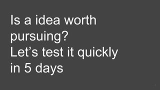 Is a idea worth
pursuing?
Let’s test it quickly
in 5 days
6
 