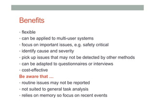 Benefits
•  flexible
•  can be applied to multi-user systems
•  focus on important issues, e.g. safety critical
•  identify cause and severity
•  pick up issues that may not be detected by other methods
•  can be adapted to questionnaires or interviews
•  cost-effective

Be aware that …
•  routine issues may not be reported
•  not suited to general task analysis
•  relies on memory so focus on recent events

 
