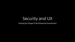 Security and UX
Pushing for Change in the Enterprise Environment
 