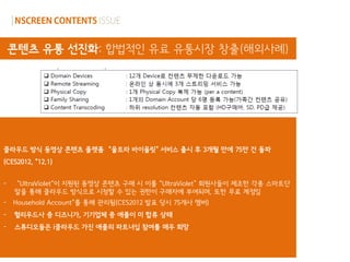 콘텐츠 유통 선진화: 합법적인 유료 유통시장 창출(해외사례)




클라우드 방식 동영상 콘텐츠 플랫폼 “울트라 바이올릿” 서비스 출시 후 3개월 만에 75만 건 돌파
(CES2012, „12.1)


-   “UltraViolet„이 지원된 동영상 콘텐츠 구매 시 이를 “UltraViolet” 회원사들이 제조한 각종 스마트단
    말을 통해 클라우드 방식으로 시청할 수 있는 권한이 구매자에 부여되며, 또한 무료 계정임
- Household Account„를 통해 관리됨(CES2012 발표 당시 75개사 멤버)
-   헐리우드사 중 디즈니가, 기기업체 중 애플이 미 합류 상태
-   스튜디오들은 i클라우드 가진 애플의 파트너십 참여를 매우 희망

                        [울트라 바이올릿(Ultra Violet) 플랫폼 구성도]
 