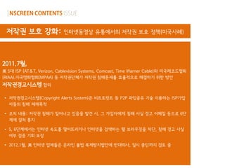 저작권 보호 강화:                인터넷동영상 유통에서의 저작권 보호 정책(미국사례)




2011.7월,
美 5대 ISP (AT＆T, Verizon, Cablevision Systems, Comcast, Time Warner Cable)와 미국레코드협회
(RIAA),미국영화협회(MPAA) 등 저작권단체가 저작권 침해문제를 효율적으로 해결하기 위한 방안
저작권경고시스템 합의

 • 저작권경고시스템(Copyright Alerts System)은 비트토런트 등 P2P 파읷공유 기술 이용하는 ISP가입
   자들의 침해 제재목적

 • 조치 내용: 저작권 침해가 일어나고 있음을 발견 시, 그 가입자에게 침해 사실 경고 이메일 등으로 6단
   계에 걸쳐 통지

 • 5, 6단계에서는 인터넷 속도를 떨어뜨리거나 인터넷을 검색하는 웹 브라우징을 차단, 침해 경고 사실
   여부 검증 기회 보장

 • 2012.1월, 美 인터넷 업체들은 온라인 불법 복제방지법안에 반대의사, 일시 중단까지 검토 중
 