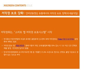 저작권 보호 강화:        인터넷동영상 유통에서의 저작권 보호 정책(국내움직임)




저작권위는, “스마트 앱 저작권 보호시스템” 시작

• 한국통신사업자연합회 부설의 휴대폰 불법복제 신고센터 외에 저작권위는 Copy 112 신고사이트 운영
  확대 계획도 발표

• 저작권 홍보 앱 “헬로저작권„ 통해 이용자 대상 교육(불법복제물 50% 감소 시 1조 이상 신규 콘텎츠
  매출 발생, 1만3천명 일자리 창출)

• 한국저작권위원회의 조사에 따르면 5명 중 1명꼴인 21.6% 수준으로 앱 또는 콘텐츠 불법 다운로드 경
  험이 있는 것으로 파악
 
