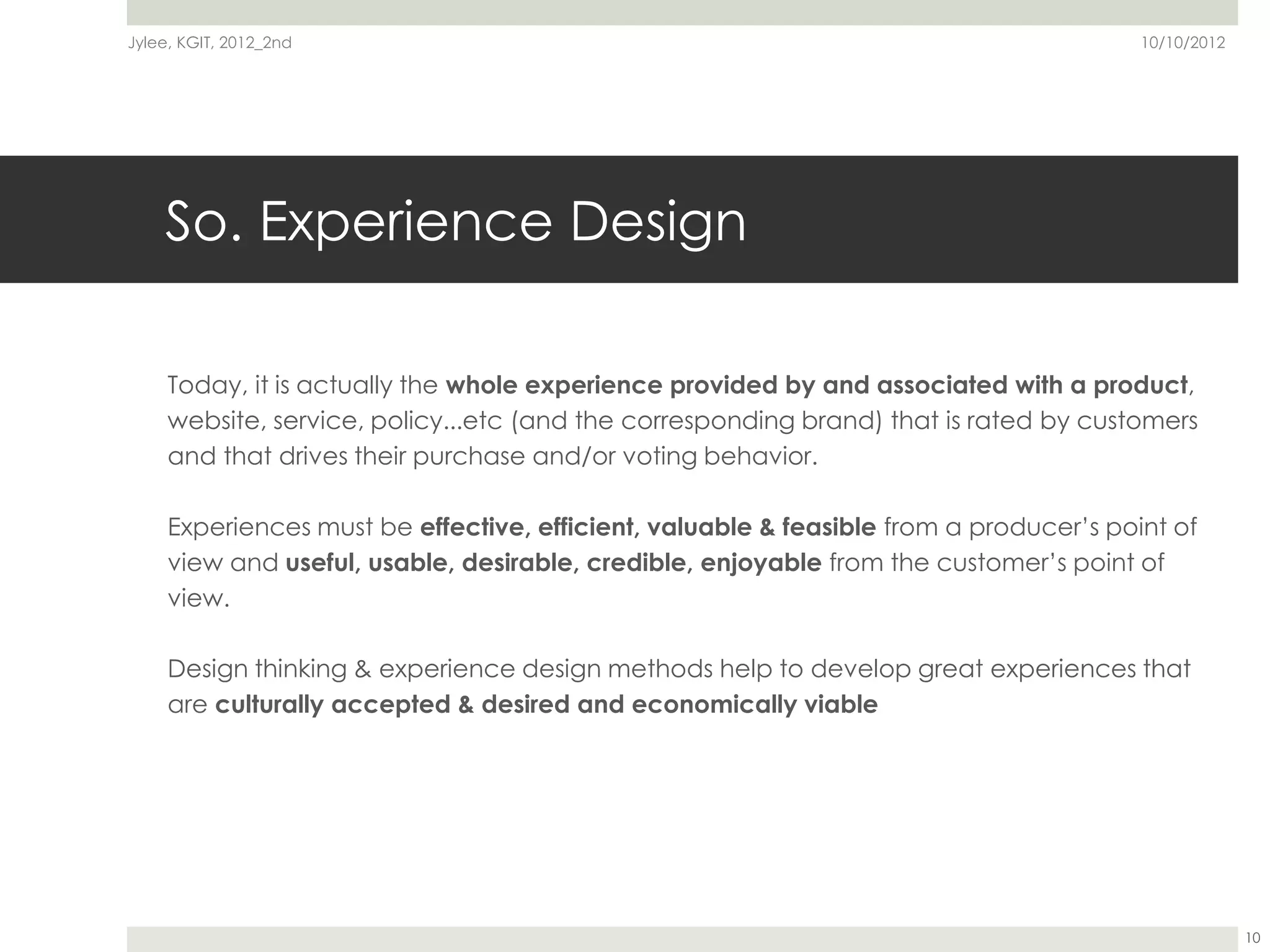 Jylee, KGIT, 2012_2nd                                                                   10/10/2012




    So. Experience Design

     Today, it is actually the whole experience provided by and associated with a product,
     website, service, policy...etc (and the corresponding brand) that is rated by customers
     and that drives their purchase and/or voting behavior.

     Experiences must be effective, efficient, valuable & feasible from a producer’s point of
     view and useful, usable, desirable, credible, enjoyable from the customer’s point of
     view.

     Design thinking & experience design methods help to develop great experiences that
     are culturally accepted & desired and economically viable




                                                                                                     10
 